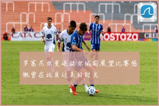 罗塞尼尔重返赫尔城前展望比赛感慨曾在此度过美好时光