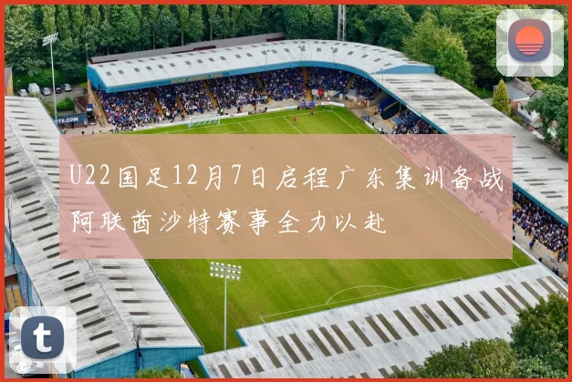 U22国足12月7日启程广东集训备战阿联酋沙特赛事全力以赴