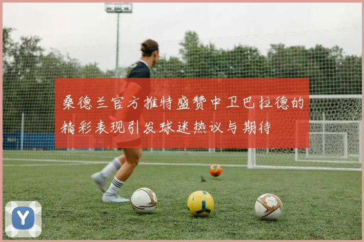桑德兰官方推特盛赞中卫巴拉德的精彩表现引发球迷热议与期待