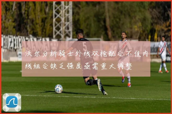 沃尔分析骑士外线双枪配合不佳内线组合缺乏强度亟需重大调整