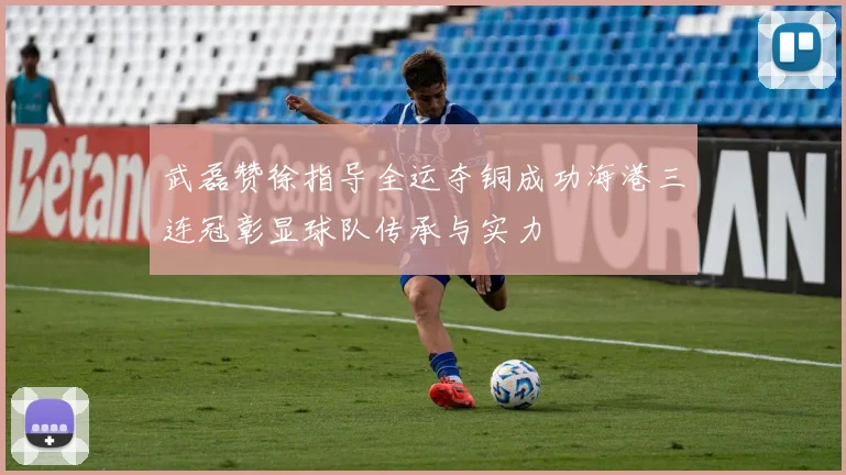 武磊赞徐指导全运夺铜成功海港三连冠彰显球队传承与实力