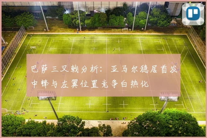 巴萨三叉戟分析：亚马尔稳居首发中锋与左翼位置竞争白热化