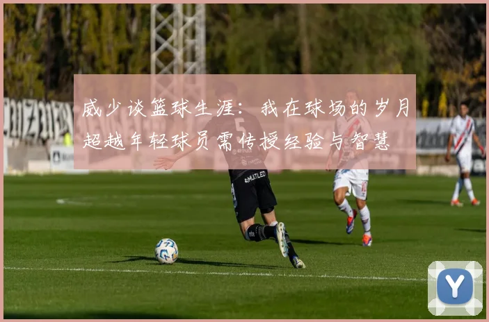 威少谈篮球生涯：我在球场的岁月超越年轻球员需传授经验与智慧