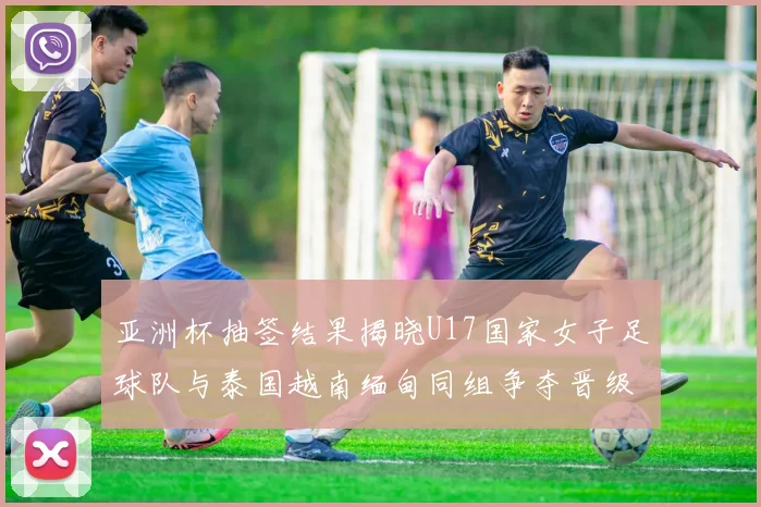 亚洲杯抽签结果揭晓U17国家女子足球队与泰国越南缅甸同组争夺晋级资格