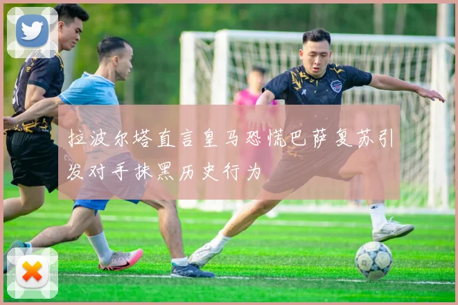拉波尔塔直言皇马恐慌巴萨复苏引发对手抹黑历史行为