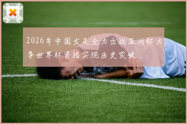 2026年中国女足全力出战亚洲杯力争世界杯资格实现历史突破