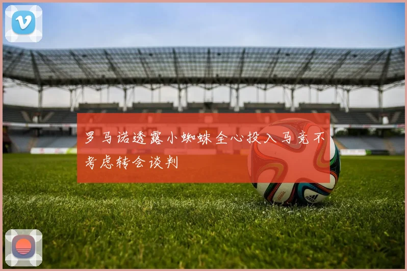 罗马诺透露小蜘蛛全心投入马竞不考虑转会谈判