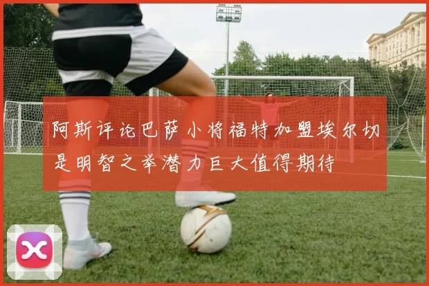 阿斯评论巴萨小将福特加盟埃尔切是明智之举潜力巨大值得期待