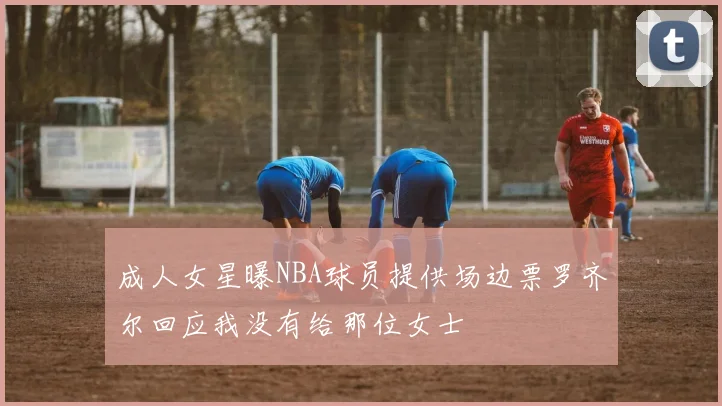 成人女星曝NBA球员提供场边票罗齐尔回应我没有给那位女士