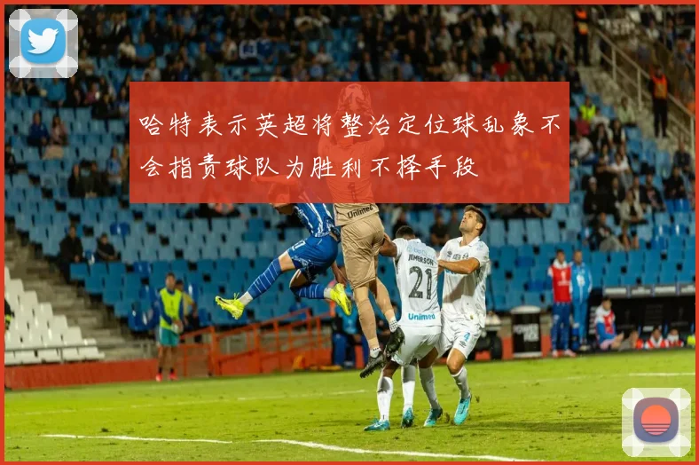 哈特表示英超将整治定位球乱象不会指责球队为胜利不择手段