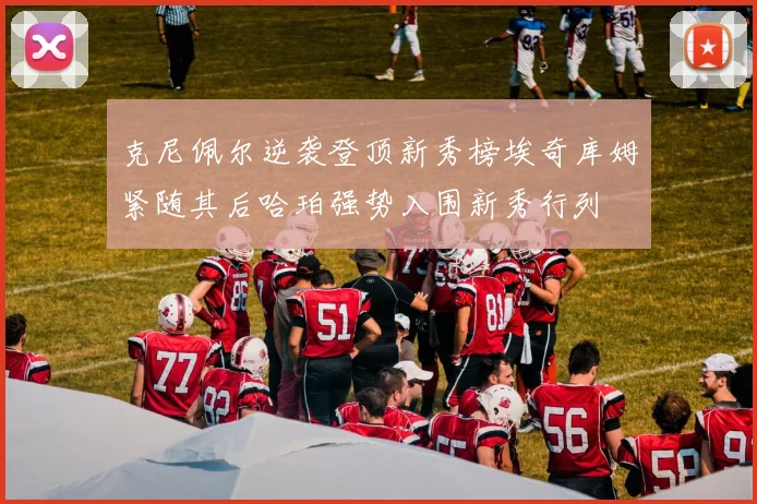 克尼佩尔逆袭登顶新秀榜埃奇库姆紧随其后哈珀强势入围新秀行列