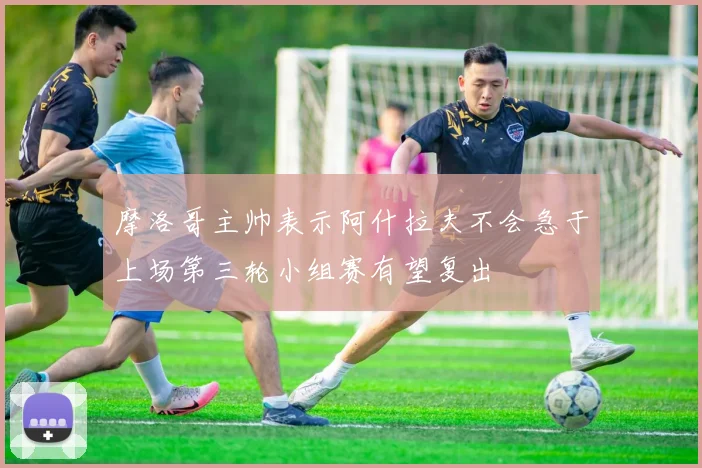 摩洛哥主帅表示阿什拉夫不会急于上场第三轮小组赛有望复出