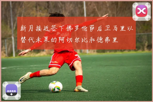 新月接近签下佛罗伦萨后卫马里以替代未果的阿切尔比和德弗里