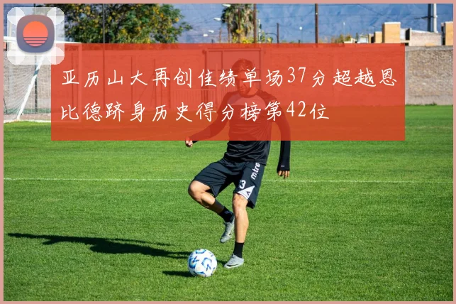 亚历山大再创佳绩单场37分超越恩比德跻身历史得分榜第42位
