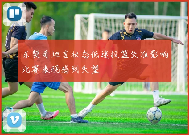 东契奇坦言状态低迷投篮失准影响比赛表现感到失望